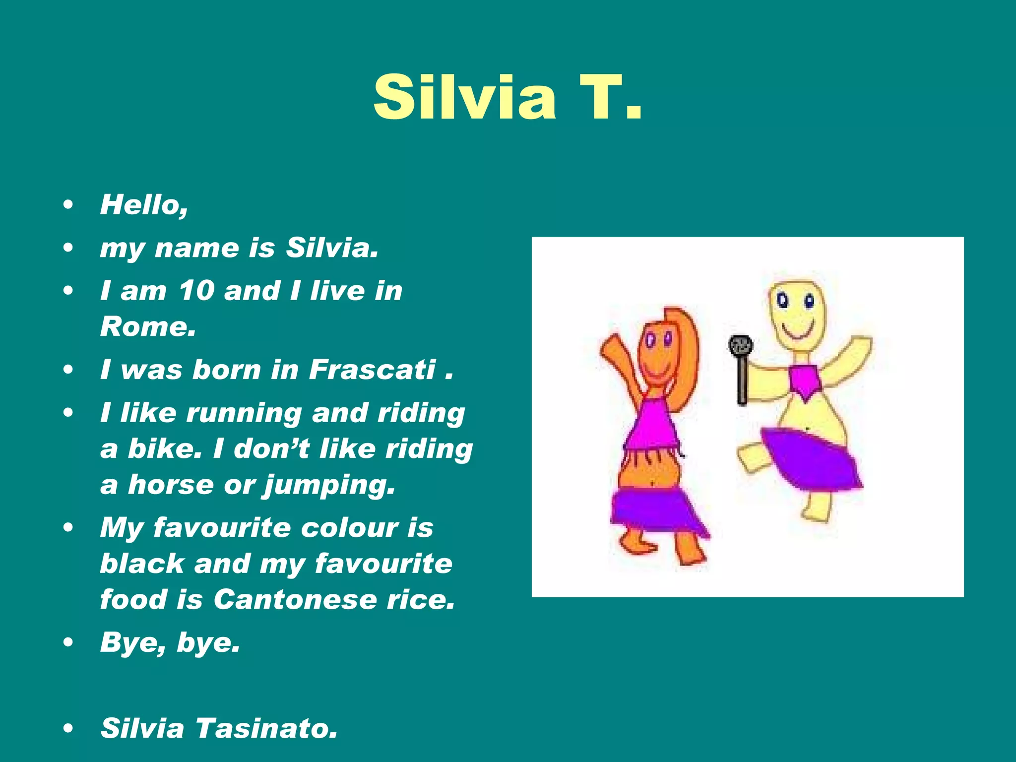 Silvia T. Hello, my name is Silvia. I am 10 and I live in Rome. I was born in Frascati .  I like running and riding a bike. I don’t like riding a horse or jumping.  My favourite colour is black and my favourite food is Cantonese rice. Bye, bye. Silvia Tasinato. 