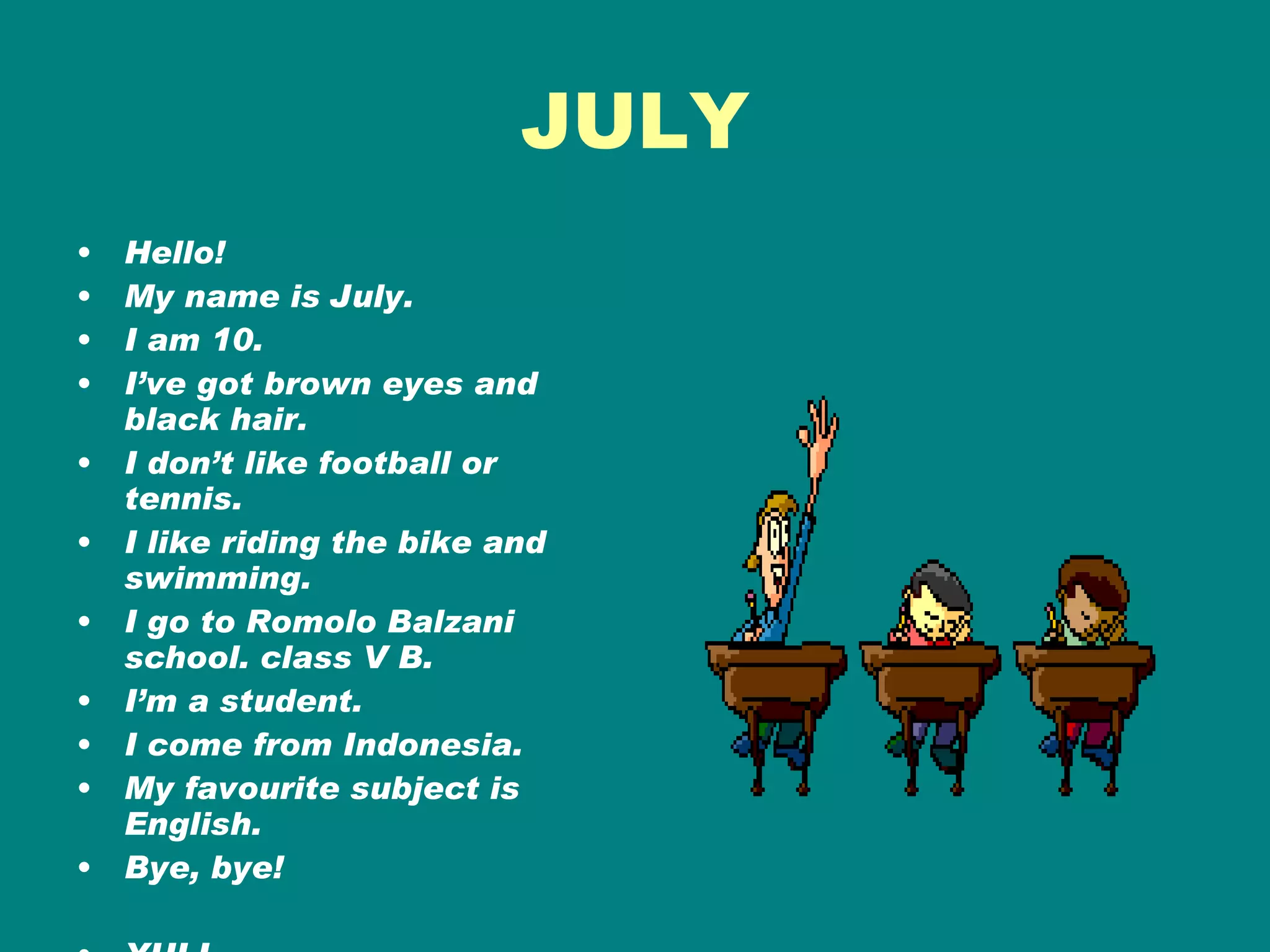 JULY Hello!  My name is July. I am 10. I’ve got brown eyes and black hair. I don’t like football or tennis.  I like riding the bike and swimming. I go to Romolo Balzani school. class V B. I’m a student. I come from Indonesia. My favourite subject is English. Bye, bye! YULI 