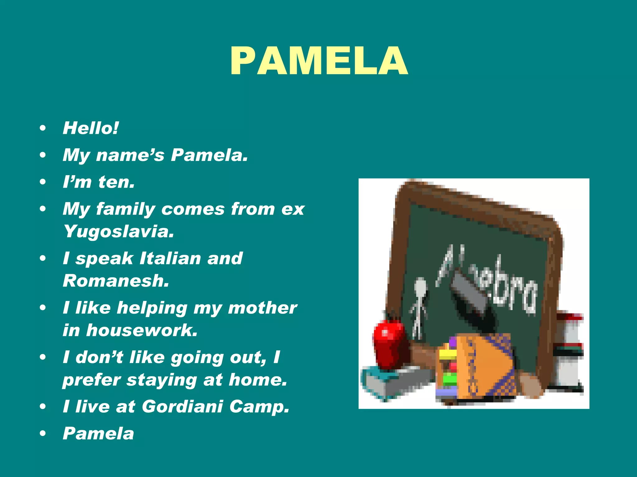 PAMELA Hello! My name’s Pamela. I’m ten. My family comes from ex Yugoslavia. I speak Italian and Romanesh. I like helping my mother in housework. I don’t like going out, I prefer staying at home. I live at Gordiani Camp. Pamela 