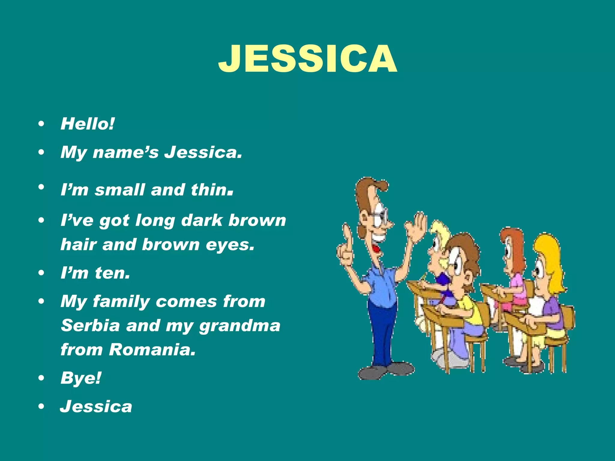 JESSICA Hello! My name’s Jessica. I’m small and thin . I’ve got long dark brown hair and brown eyes. I’m ten. My family comes from Serbia and my grandma from Romania. Bye! Jessica 
