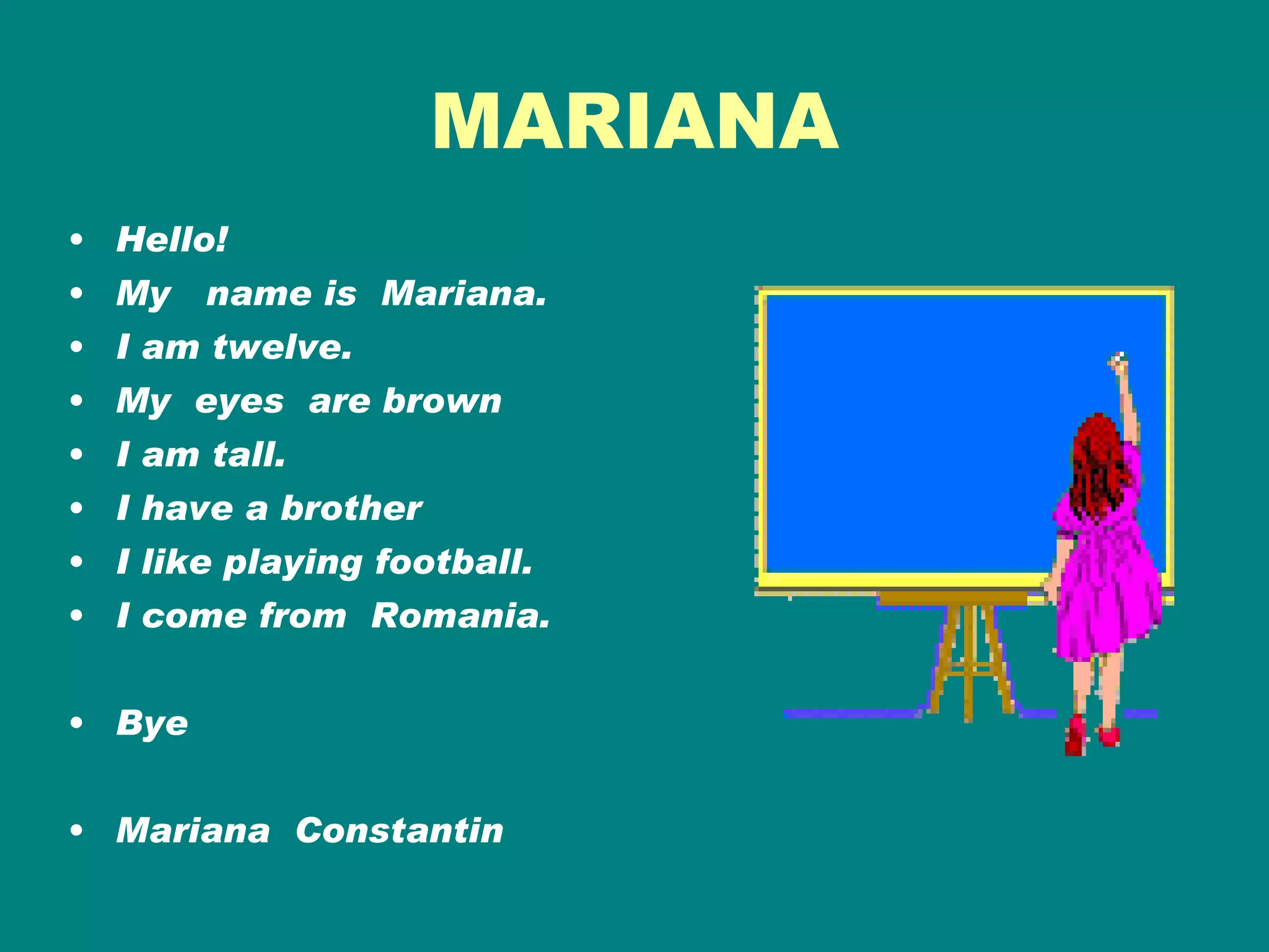 MARIANA Hello! My  name is  Mariana. I am twelve. My  eyes  are brown I am tall. I have a brother  I like playing football. I come from  Romania.  Bye Mariana  Constantin 