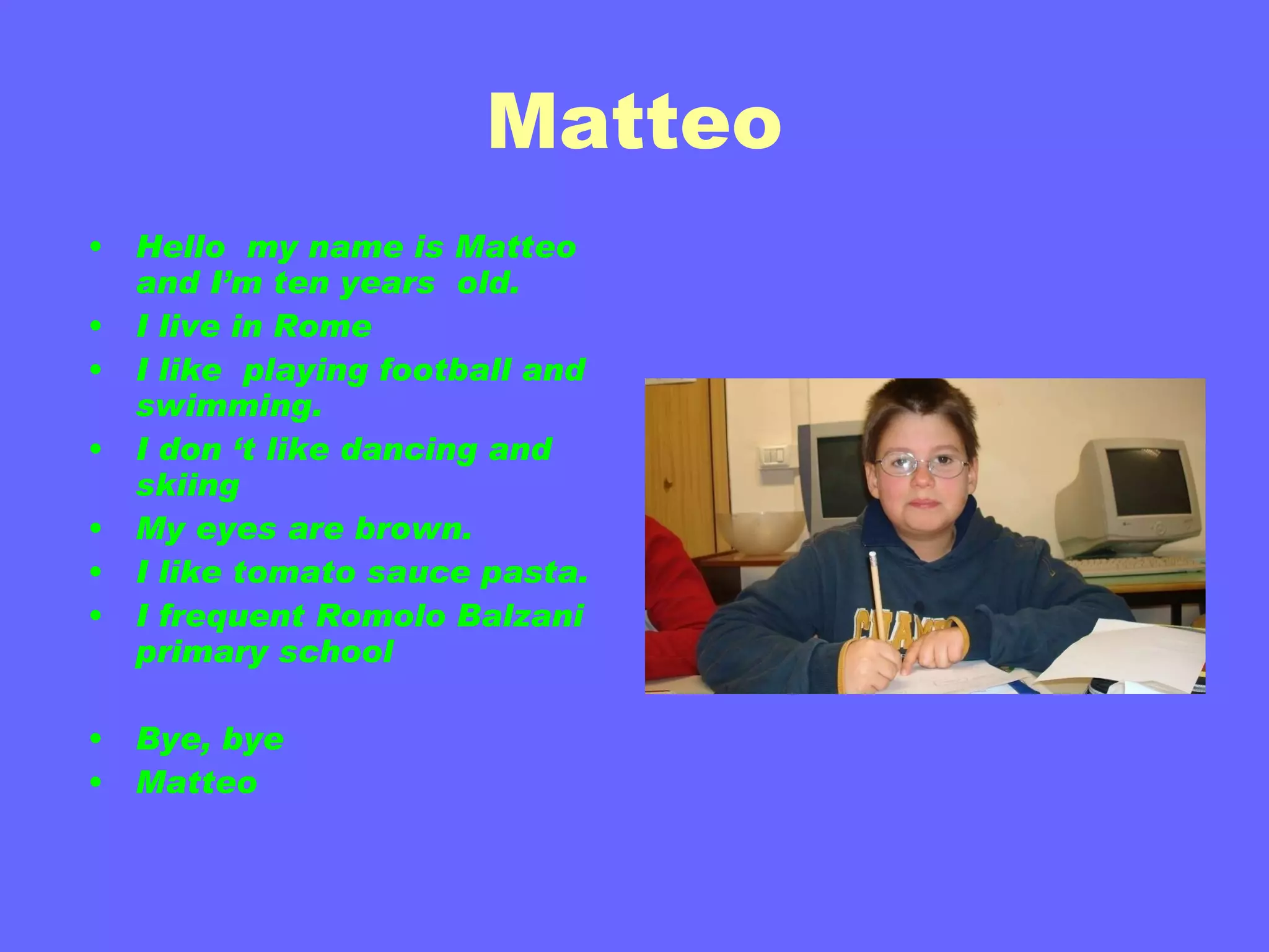 Matteo Hello  my name is Matteo and I’m ten years  old. I live in Rome  I like  playing football and  swimming. I don ‘t like dancing and  skiing  My eyes are brown. I like tomato sauce pasta. I frequent Romolo Balzani primary school  Bye, bye Matteo 