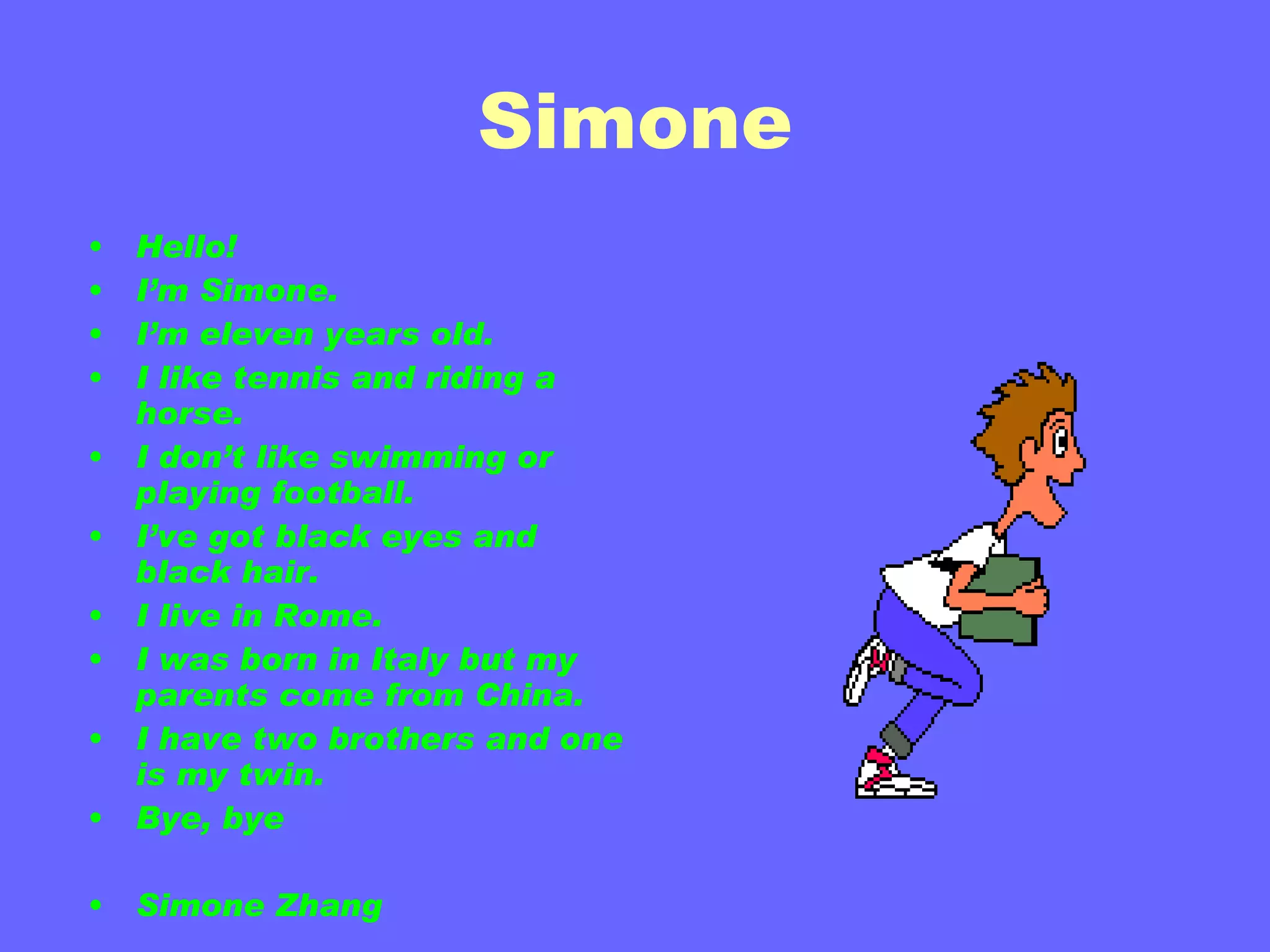 Simone Hello! I’m Simone. I’m eleven years old. I like tennis and riding a horse. I don’t like swimming or playing football. I’ve got black eyes and black hair. I live in Rome. I was born in Italy but my parents come from China. I have two brothers and one is my twin. Bye, bye Simone Zhang 