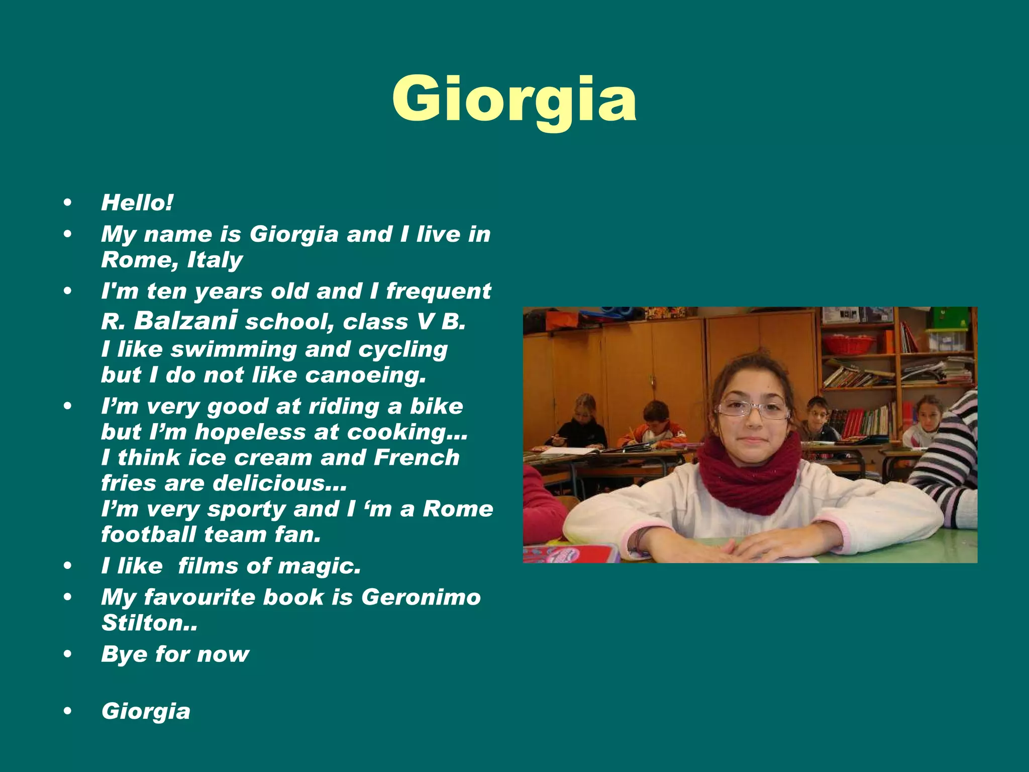 Giorgia Hello! My name is Giorgia and I live in Rome, Italy  I'm ten years old and I frequent R.  Balzan i  school, class V B. I like swimming and cycling but I do not like canoeing.  I’m very good at riding a bike but I’m hopeless at cooking… I think ice cream and French fries are delicious...  I’m very sporty and I ‘m a Rome football team fan.  I like  films of magic. My favourite book is Geronimo Stilton.. Bye for now Giorgia 