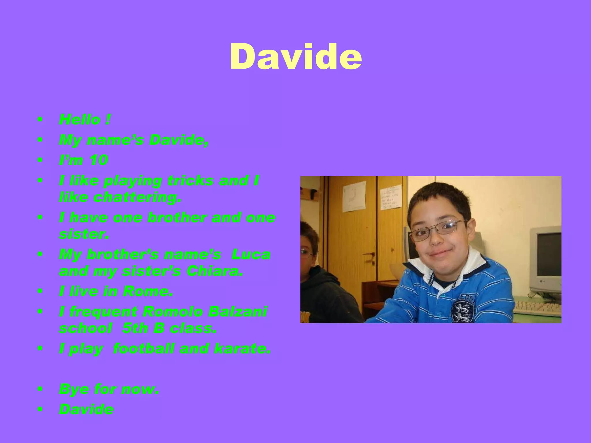 Davide Hello ! My name’s Davide, I’m 10 I like playing tricks and I like chattering. I have one brother and one sister. My brother’s name’s  Luca and my sister’s Chiara. I live in Rome.  I frequent Romolo Balzani school  5th B class. I play  football and   karate. Bye for now. Davide 