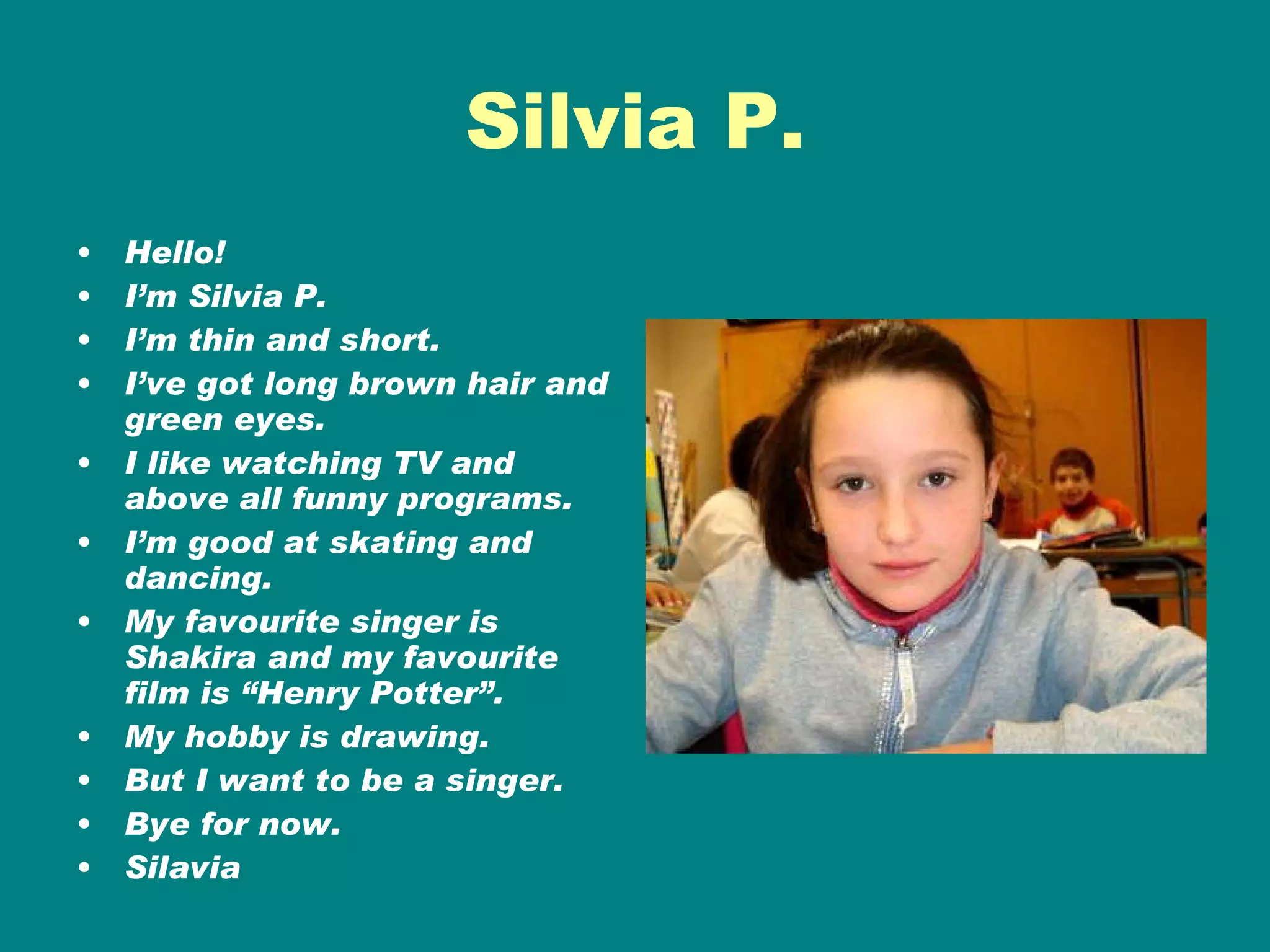 Silvia P. Hello! I’m Silvia P. I’m thin and short. I’ve got long brown hair and green eyes. I like watching TV and above all funny programs. I’m good at skating and dancing. My favourite singer is Shakira and my favourite film is “Henry Potter”. My hobby is drawing. But I want to be a singer. Bye for now. Silavia 