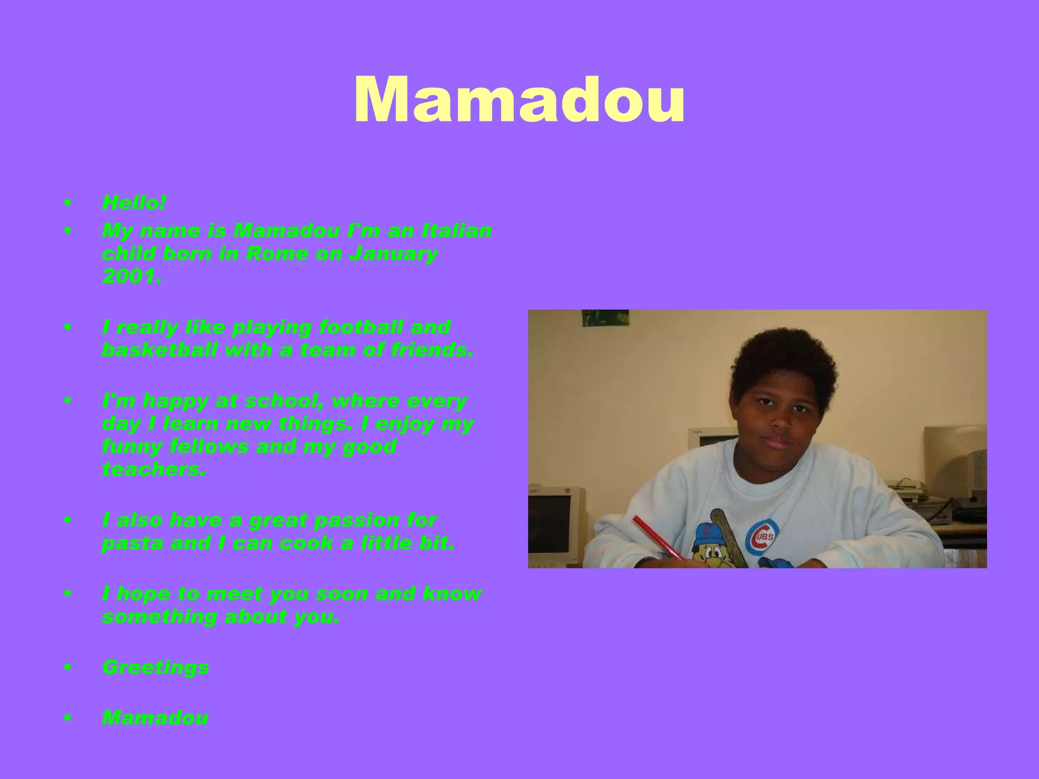 Mamadou Hello! My name is Mamadou I'm an Italian child born in Rome on January 2001. I really like playing football and basketball with a team of friends. I'm happy at school, where every day I learn new things. I enjoy my funny fellows and my good teachers. I also have a great passion for pasta and I can cook a little bit. I hope to meet you soon and know something about you. Greetings Mamadou  