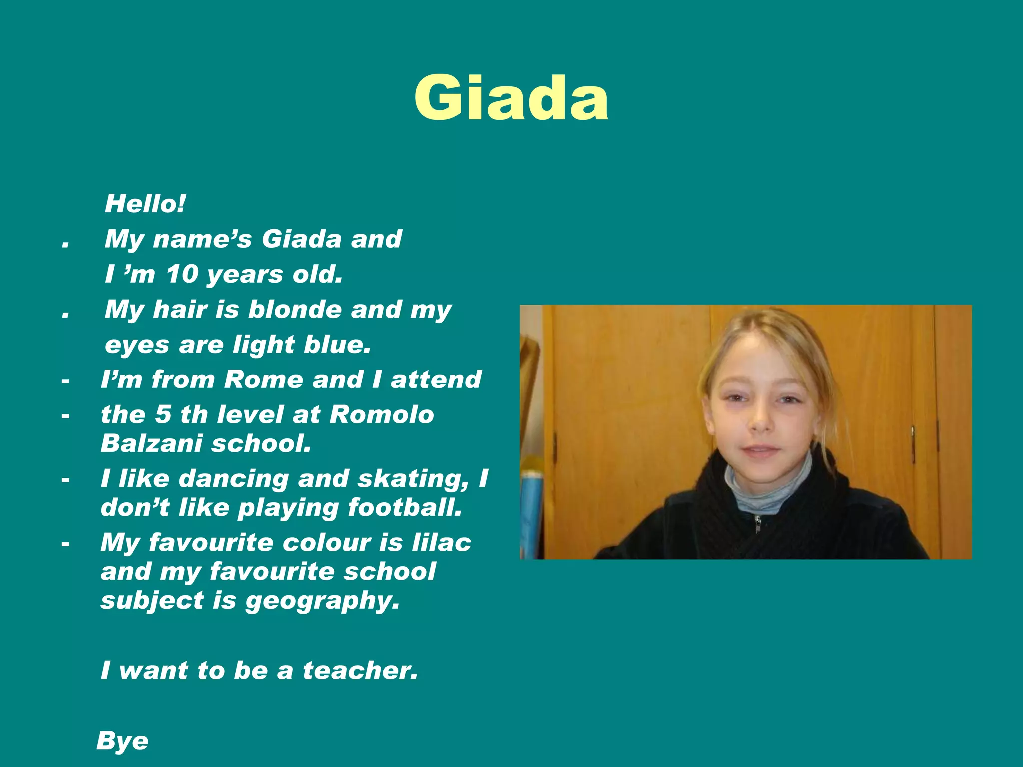 Giada Hello! .  My name’s Giada and I ’m 10 years old. .  My hair is blonde and my  eyes are light blue. I’m from Rome and I attend the 5 th level at Romolo Balzani school. I like dancing and skating, I don’t like playing football. My favourite colour is lilac and my favourite school subject is geography. I want to be a teacher. Bye Giada 