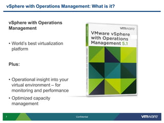 7 Confidential
vSphere with Operations Management: What is it?
vSphere with Operations
Management
• World’s best virtualization
platform
Plus:
• Operational insight into your
virtual environment – for
monitoring and performance
• Optimized capacity
management
 