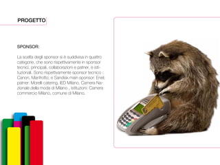PROGETTO
SPONSOR:
La scelta degli sponsor si è suddivisa in quattro
categorie, che sono rispettivamente in sponsor
tecnici, principali, collaborazioni e patner, e isti-
tuzionali. Sono rispettivamente sponsor tecnico :
Canon, Manfrotto; e Sandisk main sponsor: Enel;
patner: Morelli catering, IED Milano, Camera Na-
zionale della moda di Milano , istituzioni: Camera
commercio Milano, comune di Milano.
 