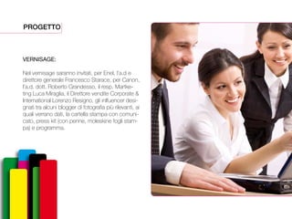 PROGETTO
VERNISAGE:
Nel vernisage saranno invitati, per Enel, l’a.d e
direttore generale Francesco Starace, per Canon,
l’a.d. dott. Roberto Grandesso, il resp. Martke-
ting Luca Miraglia, il Direttore vendite Corporate &
International Lorenzo Resigno, gli inlfuencer desi-
gnati tra alcuni blogger di fotografia più rilevanti, ai
quali verrano dati, la cartella stampa con comuni-
cato, press kit (con penne, moleskine fogli stam-
pa) e programma.
 