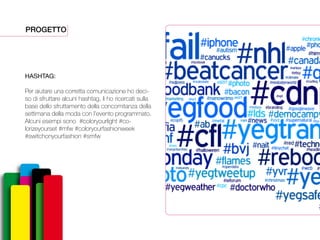 PROGETTO
HASHTAG:
Per aiutare una corretta comunicazione ho deci-
so di sfruttare alcuni hashtag, li ho ricercati sulla
base dello sfruttamento della concomitanza della
settimana della moda con l’evento programmato.
Alcuni esempi sono #coloryourlight #co-
lorizeyourset #mfw #coloryourfashionweek
#switchonyourfashion #smfw
 