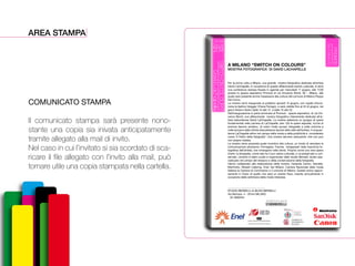 AREA STAMPA
COMUNICATO STAMPA
Il comunicato stampa sarà presente nono-
stante una copia sia inivata anticipatamente
tramite allegato alla mail di invito.
Nel caso in cui l’invitato si sia scordato di sca-
ricare il file allegato con l’invito alla mail, può
tornare utile una copia stampata nella cartella.
DavidLachapelle
SWITCHONCOLOURS
12-06
24-06
2014
PROMOD
ViaV.Monti92
mostra a cura di
A MILANO “SWITCH ON COLOURS”
MOSTRA FOTOGRAFICA DI DAVID LACHAPELLE
Per la prima volta a Milano, una grande mostra fotografica dedicata all’artista
David LaChapelle. In occasione di questo aﬀascinante evento culturale, si terrà
una conferenza stampa fissata in agenda per mercoledì 11 giugno, alle 17,00
presso lo spazio espositivo Promod di via Vincenzo Monti, 92 – Milano, alla
quale sarà presente anche l’assessore alla cultura del comune di Milano Filippo
Del Corno.
La mostra verrà inaugurata al pubblico giovedì 12 giugno, con ospite d’ecce-
zione la fashion blogger Chiara Ferragni, e sarà visibile fino al 24 di giugno, nei
giorni feriali e festivi dalle 10 alle 13 e dalle 15 alle 22.
Dall’inaugurazione si potrà ammirare al Promod - spazio espositivo, di via Vin-
cenzo Monti, una aﬀascinante mostra fotografica interamente dedicata all’ar-
tista statunitense David LaChapelle. La mostra seleziona un gruppo di opere
fondamentali nella carriera di LaChapelle, ben 130 le opere esposte, ricche di
enorme fascino artistico, di colori molto accesi, fotografie a volte oniriche a
volte bizzarre dalle infinite sfaccettature tipiche dello stile dell’artista. Il cinquan-
tenne LaChapelle attivo nel campo della moda e della pubblicità è considerato
come “Il Fellini della fotografia”. Una mostra davvero seducente, che non può
non essere visitata.
La mostra viene proposta quale incentivo alla cultura, un modo di veicolare la
comunicazione attraverso l’immagine. Frames intrappolati nella macchina fo-
tografica dell’artista, che rimangono nella storia. Proprio come una vera opera
d’arte, la fotografia, come tale ha il suo valore culturale, e va preservato e con-
servato. L’evento è stato curato e organizzato dallo studio Berselli, studio spe-
cializzato nel campo del restauro e della conservazione della fotografia.
Hanno collaborato alla realizzazione della mostra, l’azienda Canon, Sandisk,
Manfrotto, Moselli Catering, Enel, Ied Milano, Camera Nazionale della moda
Italiana la Camera di Commercio e il comune di Milano. Questo primo appun-
tamento è l’inizio di quello che sarà un evento fisso, inserito annualmente in
occasione della settimana della moda milanese.
_________________________
STUDIO BERSELLI di SILVIA BERSELLI
Via Mortara, 4 - 20144 MILANO
02 4692544
DavidLachapelle
SWITCHONCOLOURS
12-06
24-06
2014
PROMOD
ViaV.Monti92
mostra a cura di
A MILANO “SWITCH ON COLOURS”
MOSTRA FOTOGRAFICA DI DAVID LACHAPELLE
Per la prima volta a Milano, una grande mostra fotografica dedicata all’artista
David LaChapelle. In occasione di questo aﬀascinante evento culturale, si terrà
una conferenza stampa fissata in agenda per mercoledì 11 giugno, alle 17,00
presso lo spazio espositivo Promod di via Vincenzo Monti, 92 – Milano, alla
quale sarà presente anche l’assessore alla cultura del comune di Milano Filippo
Del Corno.
La mostra verrà inaugurata al pubblico giovedì 12 giugno, con ospite d’ecce-
zione la fashion blogger Chiara Ferragni, e sarà visibile fino al 24 di giugno, nei
giorni feriali e festivi dalle 10 alle 13 e dalle 15 alle 22.
Dall’inaugurazione si potrà ammirare al Promod - spazio espositivo, di via Vin-
cenzo Monti, una aﬀascinante mostra fotografica interamente dedicata all’ar-
tista statunitense David LaChapelle. La mostra seleziona un gruppo di opere
fondamentali nella carriera di LaChapelle, ben 130 le opere esposte, ricche di
enorme fascino artistico, di colori molto accesi, fotografie a volte oniriche a
volte bizzarre dalle infinite sfaccettature tipiche dello stile dell’artista. Il cinquan-
tenne LaChapelle attivo nel campo della moda e della pubblicità è considerato
come “Il Fellini della fotografia”. Una mostra davvero seducente, che non può
non essere visitata.
La mostra viene proposta quale incentivo alla cultura, un modo di veicolare la
comunicazione attraverso l’immagine. Frames intrappolati nella macchina fo-
tografica dell’artista, che rimangono nella storia. Proprio come una vera opera
d’arte, la fotografia, come tale ha il suo valore culturale, e va preservato e con-
servato. L’evento è stato curato e organizzato dallo studio Berselli, studio spe-
cializzato nel campo del restauro e della conservazione della fotografia.
Hanno collaborato alla realizzazione della mostra, l’azienda Canon, Sandisk,
Manfrotto, Moselli Catering, Enel, Ied Milano, Camera Nazionale della moda
Italiana la Camera di Commercio e il comune di Milano. Questo primo appun-
tamento è l’inizio di quello che sarà un evento fisso, inserito annualmente in
occasione della settimana della moda milanese.
_________________________
STUDIO BERSELLI di SILVIA BERSELLI
Via Mortara, 4 - 20144 MILANO
02 4692544
DavidLachapelle
SWITCHONCOLOURS
12-06
24-06
2014
PROMOD
ViaV.Monti92
mostra a cura di
A MILANO “SWITCH ON COLOURS”
MOSTRA FOTOGRAFICA DI DAVID LACHAPELLE
Per la prima volta a Milano, una grande mostra fotografica dedicata all’artista
David LaChapelle. In occasione di questo aﬀascinante evento culturale, si terrà
una conferenza stampa fissata in agenda per mercoledì 11 giugno, alle 17,00
presso lo spazio espositivo Promod di via Vincenzo Monti, 92 – Milano, alla
quale sarà presente anche l’assessore alla cultura del comune di Milano Filippo
Del Corno.
La mostra verrà inaugurata al pubblico giovedì 12 giugno, con ospite d’ecce-
zione la fashion blogger Chiara Ferragni, e sarà visibile fino al 24 di giugno, nei
giorni feriali e festivi dalle 10 alle 13 e dalle 15 alle 22.
Dall’inaugurazione si potrà ammirare al Promod - spazio espositivo, di via Vin-
cenzo Monti, una aﬀascinante mostra fotografica interamente dedicata all’ar-
tista statunitense David LaChapelle. La mostra seleziona un gruppo di opere
fondamentali nella carriera di LaChapelle, ben 130 le opere esposte, ricche di
enorme fascino artistico, di colori molto accesi, fotografie a volte oniriche a
volte bizzarre dalle infinite sfaccettature tipiche dello stile dell’artista. Il cinquan-
tenne LaChapelle attivo nel campo della moda e della pubblicità è considerato
come “Il Fellini della fotografia”. Una mostra davvero seducente, che non può
non essere visitata.
La mostra viene proposta quale incentivo alla cultura, un modo di veicolare la
comunicazione attraverso l’immagine. Frames intrappolati nella macchina fo-
tografica dell’artista, che rimangono nella storia. Proprio come una vera opera
d’arte, la fotografia, come tale ha il suo valore culturale, e va preservato e con-
servato. L’evento è stato curato e organizzato dallo studio Berselli, studio spe-
cializzato nel campo del restauro e della conservazione della fotografia.
Hanno collaborato alla realizzazione della mostra, l’azienda Canon, Sandisk,
Manfrotto, Moselli Catering, Enel, Ied Milano, Camera Nazionale della moda
Italiana la Camera di Commercio e il comune di Milano. Questo primo appun-
tamento è l’inizio di quello che sarà un evento fisso, inserito annualmente in
occasione della settimana della moda milanese.
_________________________
STUDIO BERSELLI di SILVIA BERSELLI
Via Mortara, 4 - 20144 MILANO
02 4692544
DavidLachapelle
SWITCHONCOLOURS
12-06
24-06
2014
PROMOD
ViaV.Monti92
mostra a cura di
A MILANO “SWITCH ON COLOURS”
MOSTRA FOTOGRAFICA DI DAVID LACHAPELLE
Per la prima volta a Milano, una grande mostra fotografica dedicata all’artista
David LaChapelle. In occasione di questo aﬀascinante evento culturale, si terrà
una conferenza stampa fissata in agenda per mercoledì 11 giugno, alle 17,00
presso lo spazio espositivo Promod di via Vincenzo Monti, 92 – Milano, alla
quale sarà presente anche l’assessore alla cultura del comune di Milano Filippo
Del Corno.
La mostra verrà inaugurata al pubblico giovedì 12 giugno, con ospite d’ecce-
zione la fashion blogger Chiara Ferragni, e sarà visibile fino al 24 di giugno, nei
giorni feriali e festivi dalle 10 alle 13 e dalle 15 alle 22.
Dall’inaugurazione si potrà ammirare al Promod - spazio espositivo, di via Vin-
cenzo Monti, una aﬀascinante mostra fotografica interamente dedicata all’ar-
tista statunitense David LaChapelle. La mostra seleziona un gruppo di opere
fondamentali nella carriera di LaChapelle, ben 130 le opere esposte, ricche di
enorme fascino artistico, di colori molto accesi, fotografie a volte oniriche a
volte bizzarre dalle infinite sfaccettature tipiche dello stile dell’artista. Il cinquan-
tenne LaChapelle attivo nel campo della moda e della pubblicità è considerato
come “Il Fellini della fotografia”. Una mostra davvero seducente, che non può
non essere visitata.
La mostra viene proposta quale incentivo alla cultura, un modo di veicolare la
comunicazione attraverso l’immagine. Frames intrappolati nella macchina fo-
tografica dell’artista, che rimangono nella storia. Proprio come una vera opera
d’arte, la fotografia, come tale ha il suo valore culturale, e va preservato e con-
servato. L’evento è stato curato e organizzato dallo studio Berselli, studio spe-
cializzato nel campo del restauro e della conservazione della fotografia.
Hanno collaborato alla realizzazione della mostra, l’azienda Canon, Sandisk,
Manfrotto, Moselli Catering, Enel, Ied Milano, Camera Nazionale della moda
Italiana la Camera di Commercio e il comune di Milano. Questo primo appun-
tamento è l’inizio di quello che sarà un evento fisso, inserito annualmente in
occasione della settimana della moda milanese.
_________________________
STUDIO BERSELLI di SILVIA BERSELLI
Via Mortara, 4 - 20144 MILANO
02 4692544
DavidLachapelle
SWITCHONCOLOURS
12-06
24-06
2014
PROMOD
ViaV.Monti92
mostra a cura di
A MILANO “SWITCH ON COLOURS”
MOSTRA FOTOGRAFICA DI DAVID LACHAPELLE
Per la prima volta a Milano, una grande mostra fotografica dedicata all’artista
David LaChapelle. In occasione di questo aﬀascinante evento culturale, si terrà
una conferenza stampa fissata in agenda per mercoledì 11 giugno, alle 17,00
presso lo spazio espositivo Promod di via Vincenzo Monti, 92 – Milano, alla
quale sarà presente anche l’assessore alla cultura del comune di Milano Filippo
Del Corno.
La mostra verrà inaugurata al pubblico giovedì 12 giugno, con ospite d’ecce-
zione la fashion blogger Chiara Ferragni, e sarà visibile fino al 24 di giugno, nei
giorni feriali e festivi dalle 10 alle 13 e dalle 15 alle 22.
Dall’inaugurazione si potrà ammirare al Promod - spazio espositivo, di via Vin-
cenzo Monti, una aﬀascinante mostra fotografica interamente dedicata all’ar-
tista statunitense David LaChapelle. La mostra seleziona un gruppo di opere
fondamentali nella carriera di LaChapelle, ben 130 le opere esposte, ricche di
enorme fascino artistico, di colori molto accesi, fotografie a volte oniriche a
volte bizzarre dalle infinite sfaccettature tipiche dello stile dell’artista. Il cinquan-
tenne LaChapelle attivo nel campo della moda e della pubblicità è considerato
come “Il Fellini della fotografia”. Una mostra davvero seducente, che non può
non essere visitata.
La mostra viene proposta quale incentivo alla cultura, un modo di veicolare la
comunicazione attraverso l’immagine. Frames intrappolati nella macchina fo-
tografica dell’artista, che rimangono nella storia. Proprio come una vera opera
d’arte, la fotografia, come tale ha il suo valore culturale, e va preservato e con-
servato. L’evento è stato curato e organizzato dallo studio Berselli, studio spe-
cializzato nel campo del restauro e della conservazione della fotografia.
Hanno collaborato alla realizzazione della mostra, l’azienda Canon, Sandisk,
Manfrotto, Moselli Catering, Enel, Ied Milano, Camera Nazionale della moda
Italiana la Camera di Commercio e il comune di Milano. Questo primo appun-
tamento è l’inizio di quello che sarà un evento fisso, inserito annualmente in
occasione della settimana della moda milanese.
_________________________
STUDIO BERSELLI di SILVIA BERSELLI
Via Mortara, 4 - 20144 MILANO
02 4692544
DavidLachapelle
SWITCHONCOLOURS
12-06
24-06
2014
PROMOD
ViaV.Monti92
mostra a cura di
A MILANO “SWITCH ON COLOURS”
MOSTRA FOTOGRAFICA DI DAVID LACHAPELLE
Per la prima volta a Milano, una grande mostra fotografica dedicata all’artista
David LaChapelle. In occasione di questo aﬀascinante evento culturale, si terrà
una conferenza stampa fissata in agenda per mercoledì 11 giugno, alle 17,00
presso lo spazio espositivo Promod di via Vincenzo Monti, 92 – Milano, alla
quale sarà presente anche l’assessore alla cultura del comune di Milano Filippo
Del Corno.
La mostra verrà inaugurata al pubblico giovedì 12 giugno, con ospite d’ecce-
zione la fashion blogger Chiara Ferragni, e sarà visibile fino al 24 di giugno, nei
giorni feriali e festivi dalle 10 alle 13 e dalle 15 alle 22.
Dall’inaugurazione si potrà ammirare al Promod - spazio espositivo, di via Vin-
cenzo Monti, una aﬀascinante mostra fotografica interamente dedicata all’ar-
tista statunitense David LaChapelle. La mostra seleziona un gruppo di opere
fondamentali nella carriera di LaChapelle, ben 130 le opere esposte, ricche di
enorme fascino artistico, di colori molto accesi, fotografie a volte oniriche a
volte bizzarre dalle infinite sfaccettature tipiche dello stile dell’artista. Il cinquan-
tenne LaChapelle attivo nel campo della moda e della pubblicità è considerato
come “Il Fellini della fotografia”. Una mostra davvero seducente, che non può
non essere visitata.
La mostra viene proposta quale incentivo alla cultura, un modo di veicolare la
comunicazione attraverso l’immagine. Frames intrappolati nella macchina fo-
tografica dell’artista, che rimangono nella storia. Proprio come una vera opera
d’arte, la fotografia, come tale ha il suo valore culturale, e va preservato e con-
servato. L’evento è stato curato e organizzato dallo studio Berselli, studio spe-
cializzato nel campo del restauro e della conservazione della fotografia.
Hanno collaborato alla realizzazione della mostra, l’azienda Canon, Sandisk,
Manfrotto, Moselli Catering, Enel, Ied Milano, Camera Nazionale della moda
Italiana la Camera di Commercio e il comune di Milano. Questo primo appun-
tamento è l’inizio di quello che sarà un evento fisso, inserito annualmente in
occasione della settimana della moda milanese.
_________________________
STUDIO BERSELLI di SILVIA BERSELLI
Via Mortara, 4 - 20144 MILANO
02 4692544
 