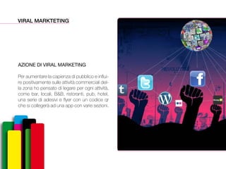 VIRAL MARKTETING
AZIONE DI VIRAL MARKETING
Per aumentare la capienza di pubblico e influi-
re positivamente sulle attività commerciali del-
la zona ho pensato di legare per ogni attività,
come bar, locali, B&B, ristoranti, pub, hotel,
una serie di adesivi e flyer con un codice qr
che si collegerà ad una app con varie sezioni.
 
