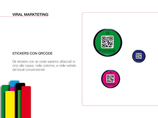 VIRAL MARKTETING
STICKERS CON QRCODE
Gli stickers con qr code saranno attaccati vi-
cino alle casse, nelle colonne, e nelle vetrate
dei locali convenzionati.
David Lachapelle
SWITCH ON COLOURS
12-06
24-06
2014
David Lachapelle
SWITCH ON COLOURS
12-06
24-06
2014
David Lachapelle
SWITCH ON COLOURS
12-06
24-06
2014
 