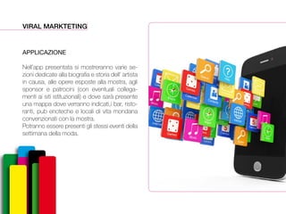VIRAL MARKTETING
APPLICAZIONE
Nell’app presentata si mostreranno varie se-
zioni dedicate alla biografia e storia dell’ artista
in causa, alle opere esposte alla mostra, agli
sponsor e patrocini (con eventuali collega-
menti ai siti istituzionali) e dove sarà presente
una mappa dove verranno indicati,i bar, risto-
ranti, pub enoteche e locali di vita mondana
convenzionati con la mostra.
Potranno essere presenti gli stessi eventi della
settimana della moda.
 