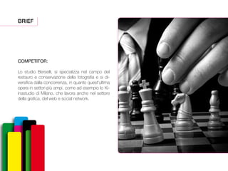 BRIEF
COMPETITOR:
Lo studio Berselli, si specializza nel campo del
restauro e conservazione della fotografia e si di-
versifica dalla concorrenza, in quanto quest’ultima
opera in settori più ampi, come ad esempio lo Ki-
inastudio di Milano, che lavora anche nel settore
della grafica, del web e social network.
 