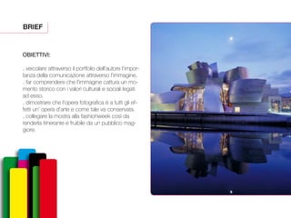 OBIETTIVI:
. veicolare attraverso il portfolio dell’autore l’impor-
tanza della comunicazione attraverso l’immagine.
. far comprendere che l’immagine cattura un mo-
mento storico con i valori culturali e sociali legati
ad esso.
. dimostrare che l’opera fotografica è a tutti gli ef-
fetti un’ opera d’arte e come tale va conservata.
. collegare la mostra alla fashionweek così da
renderla itinerante e fruibile da un pubblico mag-
giore.
BRIEF
 