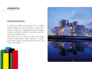 PROGETTO
SPAZIO ESPOSITIVO:
In occasione della concomitanza con la Milano
Fashion week, lo spazio espositivo è stato ricer-
cato per facilitarne il raggiungimento dal maggior
numero di persone possibile, sfruttando, appunto,
la settimana della moda.
Sulla base di ciò, e dopo la ricerca dei luoghi
espositivi della fashion week milanese, ho ipotiz-
zato l’utilizzo dello spazio espositivo Promod, in Via
V.Monti 92, Milano.
 