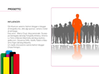 PROGETTO
INFLUENCER:
Gli influencer saranno fashion blogger e blogger
di fotografia che, oltre algi sponsor, verrano invitati
al vernisage.
Essi sono: Marco Crupi, blog personale, Giusep-
pe Santagata dal bolg Fotografia Artistica, Antonio
Lo Torto e Manolo Marchetta dal blog clubfoto-
grafia.com, Giovanna Griffo, Adolfo Fabbri e Mas-
simo Fagni dal blog Maxartis.
Un ospite d’eccezione sarà la fashion blogger
Chiara Ferragni.
 