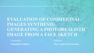 INTRODUCTION APPLICATIONS
AGENDA CONCLUSION
RESULTS
IMPLEMENTATION
EVALUATION OF CONDITIONAL
IMAGES SYNTHESIS:
GENERATING A PHOTOREALISTIC
IMAGE FROM A FACE SKETCH
Laureanda:
Samantha Gallone
Relatore:
Prof. Andrea De Lorenzo
 