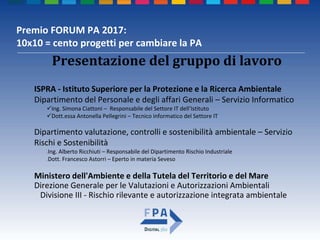 Premio FORUM PA 2017:
10x10 = cento progetti per cambiare la PA
ISPRA - Istituto Superiore per la Protezione e la Ricerca Ambientale
Dipartimento del Personale e degli affari Generali – Servizio Informatico
Ing. Simona Ciattoni – Responsabile del Settore IT dell’Istituto
Dott.essa Antonella Pellegrini – Tecnico informatico del Settore IT
Dipartimento valutazione, controlli e sostenibilità ambientale – Servizio
Rischi e Sostenibilità
Ing. Alberto Ricchiuti – Responsabile del Dipartimento Rischio Industriale
Dott. Francesco Astorri – Eperto in materia Seveso
Ministero dell'Ambiente e della Tutela del Territorio e del Mare
Direzione Generale per le Valutazioni e Autorizzazioni Ambientali
Divisione III - Rischio rilevante e autorizzazione integrata ambientale
Presentazione del gruppo di lavoro
 