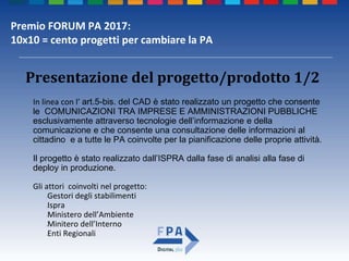 Premio FORUM PA 2017:
10x10 = cento progetti per cambiare la PA
In linea con l’ art.5-bis. del CAD è stato realizzato un progetto che consente
le COMUNICAZIONI TRA IMPRESE E AMMINISTRAZIONI PUBBLICHE
esclusivamente attraverso tecnologie dell’informazione e della
comunicazione e che consente una consultazione delle informazioni al
cittadino e a tutte le PA coinvolte per la pianificazione delle proprie attività.
Il progetto è stato realizzato dall’ISPRA dalla fase di analisi alla fase di
deploy in produzione.
Gli attori coinvolti nel progetto:
•Gestori degli stabilimenti
•Ispra
•Ministero dell’Ambiente
•Minitero dell’Interno
•Enti Regionali
Presentazione del progetto/prodotto 1/2
 