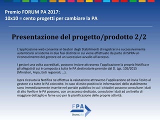 Premio FORUM PA 2017:
10x10 = cento progetti per cambiare la PA
Presentazione del progetto/prodotto 2/2
L’applicazione web consente ai Gestori degli Stabilimenti di registrarsi e successivamente
autenticarsi al sistema in due fasi distinte in cui viene effettuato da parte di ISPRA un
riconoscimento del gestore ed un successivo avvallo all’accesso.
I gestori una volta accreditati, possono inviare attraverso l’applicazione la propria Notifica e
gli allegati di cui è composta a tutte le PA destinatarie previste dal D. Lgs. 105/2015
(Ministeri, Arpa, Enti regionali, …).
Ispra ricevuta la Notifica ne effettua la valutazione attraverso l’applicazione ed invia l’esito al
gestore e a tutte le PA coinvolte. In caso di esito positivo le informazioni dello stabilmento
sono immediatamente inserite nel portale pubblico in cui i cittadini possono consultare i dati
di alto livello e le PA possono, con un accesso dedicato, consulatre i dati ad un livello di
maggiore dettaglio e farne uso per la pianificazione delle proprie attività.
 