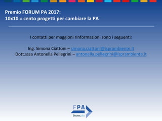 Premio FORUM PA 2017:
10x10 = cento progetti per cambiare la PA
I contatti per maggioni rinformazioni sono i seguenti:
Ing. Simona Ciattoni – simona.ciattoni@isprambiente.it
Dott.sssa Antonella Pellegrini – antonella.pellegrini@isprambiente.it
 