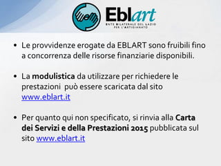 • Le provvidenze erogate da EBLART sono fruibili fino
a concorrenza delle risorse finanziarie disponibili.
• La modulistica da utilizzare per richiedere le
prestazioni può essere scaricata dal sito
www.eblart.it
• Per quanto qui non specificato, si rinvia alla Carta
dei Servizi e della Prestazioni 2015 pubblicata sul
sito www.eblart.it
 
