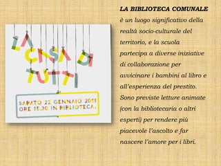 LA BIBLIOTECA COMUNALE
è un luogo significativo della
realtà socio-culturale del
territorio, e la scuola
partecipa a diverse iniziative
di collaborazione per
avvicinare i bambini al libro e
all’esperienza del prestito.
Sono previste letture animate
(con la bibliotecaria o altri
esperti) per rendere più
piacevole l’ascolto e far
nascere l’amore per i libri.
 