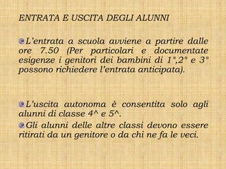 ENTRATA E USCITA DEGLI ALUNNI

  L’entrata a scuola avviene a partire dalle
ore 7.50 (Per particolari e documentate
esigenze i genitori dei bambini di 1°,2° e 3°
possono richiedere l’entrata anticipata).


  L’uscita autonoma è consentita solo agli
alunni di classe 4^ e 5^.
  Gli alunni delle altre classi devono essere
ritirati da un genitore o da chi ne fa le veci.
 