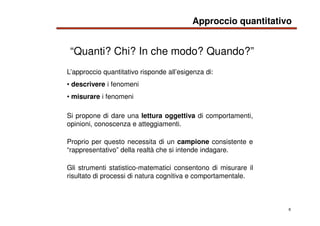 6
L’approccio quantitativo risponde all’esigenza di:
• descrivere i fenomeni
• misurare i fenomeni
Si propone di dare una ...