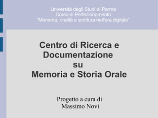 Centro di Ricerca e
Documentazione
su
Memoria e Storia Orale
Progetto a cura di
Massimo Novi
Università degli Studi di Parma
Corso di Perfezionamento
“Memoria, oralità e scrittura nell'era digitale”
 