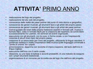 ATTIVITA’ PRIMO ANNO
• realizzazione del logo del progetto;
• realizzazione del sito web del progetto;
• conoscenza delle realtà dei paesi partner dal punto di vista storico e geografico;
• conoscenza dei generi musicali, gli strumenti tipici e gli artisti del proprio paese;
• conoscenza dei generi musicali, gli strumenti tipici e gli artisti dei paesi partner;
• ricerca-guidata dei brani della propria tradizione (spartiti in formato pdf, musica in
formato Mp3, video in formato Mp4) per la creazione del repertorio da condividere
successivamente tra i partner, nei seminari ed eventi organizzati;
• esecuzione con gli strumenti, con la voce, in forma corale, e con l’espressività
corporea di alcuni brani tipici del proprio paese;
• creazione di un breve testo per l’inno del progetto, utilizzando la lingua veicolare. Il
contenuto metterà in risalto l’importanza della musica quale linguaggio universale e
“ponte di unione” tra i popoli;
• armonizzazione, dapprima con tecniche di improvvisazione, del testo dell’inno in
lingua inglese;
• esecuzione dell'inno con il canto corale;
• ideazione, su una base di battute e accordi prestabiliti, di una melodia da eseguire
con i propri strumenti tradizionali;
• organizzazione di un concorso per la scelta sia del logo che dell’inno del progetto.
 