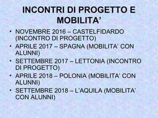 INCONTRI DI PROGETTO E
MOBILITA’
• NOVEMBRE 2016 – CASTELFIDARDO
(INCONTRO DI PROGETTO)
• APRILE 2017 – SPAGNA (MOBILITA’ CON
ALUNNI)
• SETTEMBRE 2017 – LETTONIA (INCONTRO
DI PROGETTO)
• APRILE 2018 – POLONIA (MOBILITA’ CON
ALUNNI)
• SETTEMBRE 2018 – L’AQUILA (MOBILITA’
CON ALUNNI)
 