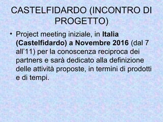CASTELFIDARDO (INCONTRO DI
PROGETTO)
• Project meeting iniziale, in Italia
(Castelfidardo) a Novembre 2016 (dal 7
all’11) per la conoscenza reciproca dei
partners e sarà dedicato alla definizione
delle attività proposte, in termini di prodotti
e di tempi.
 