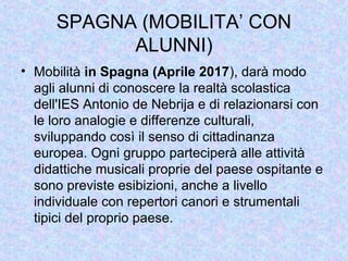 SPAGNA (MOBILITA’ CON
ALUNNI)
• Mobilità in Spagna (Aprile 2017), darà modo
agli alunni di conoscere la realtà scolastica
dell'IES Antonio de Nebrija e di relazionarsi con
le loro analogie e differenze culturali,
sviluppando così il senso di cittadinanza
europea. Ogni gruppo parteciperà alle attività
didattiche musicali proprie del paese ospitante e
sono previste esibizioni, anche a livello
individuale con repertori canori e strumentali
tipici del proprio paese.
 