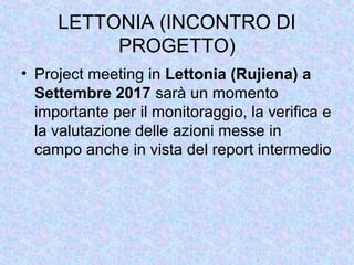 LETTONIA (INCONTRO DI
PROGETTO)
• Project meeting in Lettonia (Rujiena) a
Settembre 2017 sarà un momento
importante per il monitoraggio, la verifica e
la valutazione delle azioni messe in
campo anche in vista del report intermedio
 