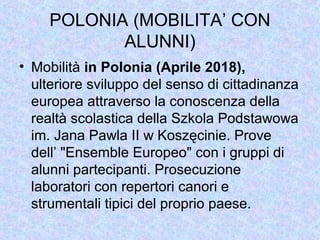 POLONIA (MOBILITA’ CON
ALUNNI)
• Mobilità in Polonia (Aprile 2018),
ulteriore sviluppo del senso di cittadinanza
europea attraverso la conoscenza della
realtà scolastica della Szkola Podstawowa
im. Jana Pawla II w Koszęcinie. Prove
dell’ "Ensemble Europeo" con i gruppi di
alunni partecipanti. Prosecuzione
laboratori con repertori canori e
strumentali tipici del proprio paese.
 