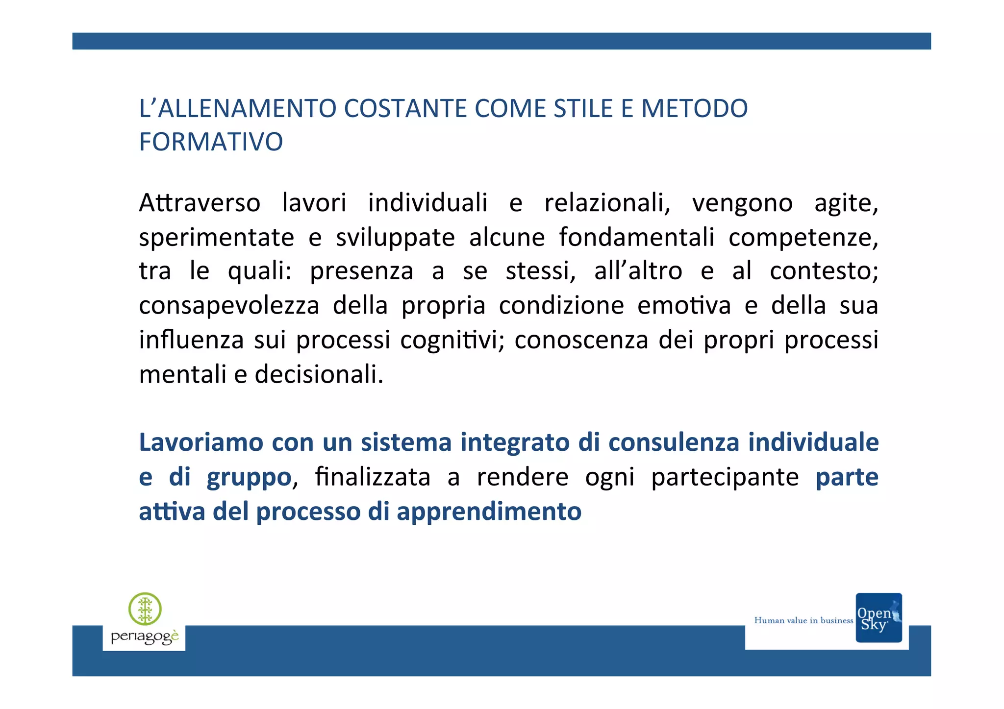 L’ALLENAMENTO	
  COSTANTE	
  COME	
  STILE	
  E	
  METODO	
  
FORMATIVO	
  
	
  

ACraverso	
   lavori	
   individuali	
   e	
   relazionali,	
   vengono	
   agite,	
  
sperimentate	
   e	
   sviluppate	
   alcune	
   fondamentali	
   competenze,	
  
tra	
   le	
   quali:	
   presenza	
   a	
   se	
   stessi,	
   all’altro	
   e	
   al	
   contesto;	
  
consapevolezza	
   della	
   propria	
   condizione	
   emo.va	
   e	
   della	
   sua	
  
inﬂuenza	
  sui	
  processi	
  cogni.vi;	
  conoscenza	
  dei	
  propri	
  processi	
  
mentali	
  e	
  decisionali.	
  
	
  
Lavoriamo	
  con	
  un	
  sistema	
  integrato	
  di	
  consulenza	
  individuale	
  
e	
   di	
   gruppo,	
   ﬁnalizzata	
   a	
   rendere	
   ogni	
   partecipante	
   parte	
  
aCva	
  del	
  processo	
  di	
  apprendimento	
  
	
  

 