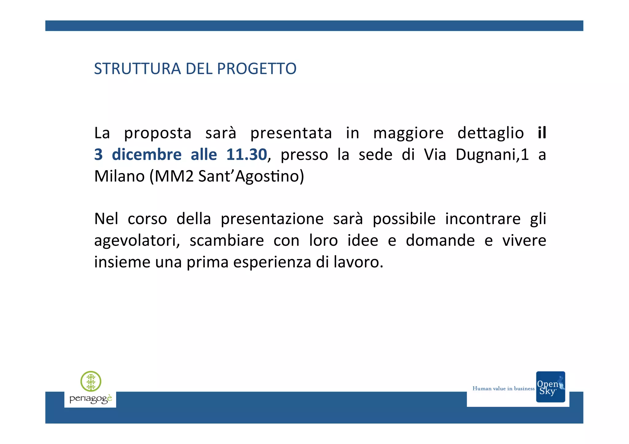 STRUTTURA	
  DEL	
  PROGETTO	
  
	
  
	
  
La	
   proposta	
   sarà	
   presentata	
   in	
   maggiore	
   deCaglio	
   il	
  	
  	
  	
  	
  	
  	
  	
  	
  	
  	
  	
  	
  	
  	
  	
  	
  	
  
3	
   dicembre	
   alle	
   11.30,	
   presso	
   la	
   sede	
   di	
   Via	
   Dugnani,1	
   a	
  
Milano	
  (MM2	
  Sant’Agos.no)	
  
	
  
Nel	
   corso	
   della	
   presentazione	
   sarà	
   possibile	
   incontrare	
   gli	
  
agevolatori,	
   scambiare	
   con	
   loro	
   idee	
   e	
   domande	
   e	
   vivere	
  
insieme	
  una	
  prima	
  esperienza	
  di	
  lavoro.	
  	
  

 