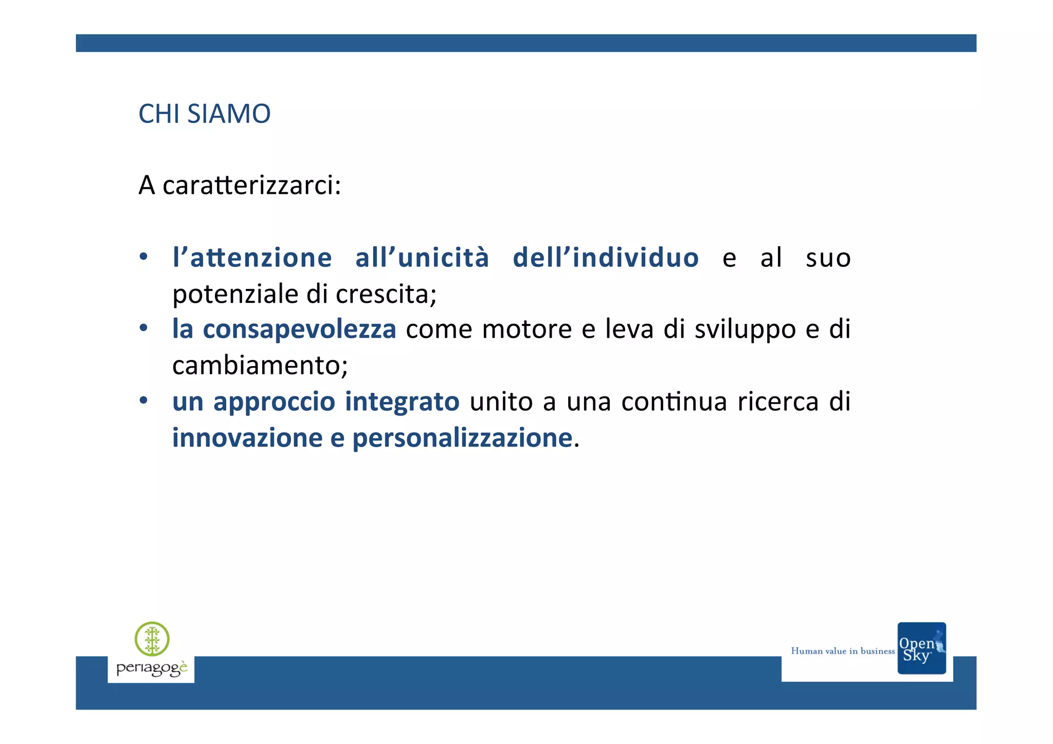 CHI	
  SIAMO	
  
	
  
A	
  caraCerizzarci:	
  	
  
	
  
•  l’a?enzione	
   all’unicità	
   dell’individuo	
   e	
   al	
   suo	
  
potenziale	
  di	
  crescita;	
  	
  
•  la	
  consapevolezza	
  come	
  motore	
  e	
  leva	
  di	
  sviluppo	
  e	
  di	
  
cambiamento;	
  	
  
•  un	
  approccio	
  integrato	
  unito	
  a	
  una	
  con.nua	
  ricerca	
  di	
  
innovazione	
  e	
  personalizzazione.	
  	
  
	
  
	
  
	
  	
  

 