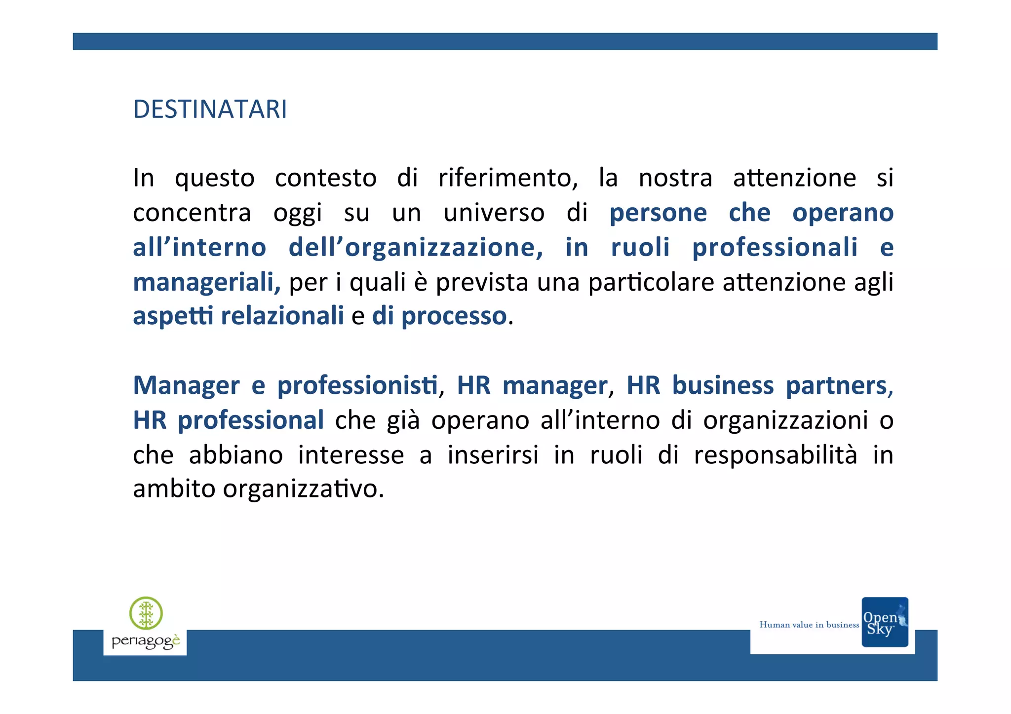 DESTINATARI	
  
	
  
In	
   questo	
   contesto	
   di	
   riferimento,	
   la	
   nostra	
   aCenzione	
   si	
  
concentra	
   oggi	
   su	
   un	
   universo	
   di	
   persone	
   che	
   operano	
  
all’interno	
   dell’organizzazione,	
   in	
   ruoli	
   professionali	
   e	
  
manageriali,	
  per	
  i	
  quali	
  è	
  prevista	
  una	
  par.colare	
  aCenzione	
  agli	
  
aspeC	
  relazionali	
  e	
  di	
  processo.	
  	
  
Manager	
   e	
   professionis6,	
   HR	
   manager,	
   HR	
   business	
   partners,	
  
HR	
   professional	
   che	
   già	
   operano	
   all’interno	
   di	
   organizzazioni	
   o	
  
che	
   abbiano	
   interesse	
   a	
   inserirsi	
   in	
   ruoli	
   di	
   responsabilità	
   in	
  
ambito	
  organizza.vo.	
  	
  

 