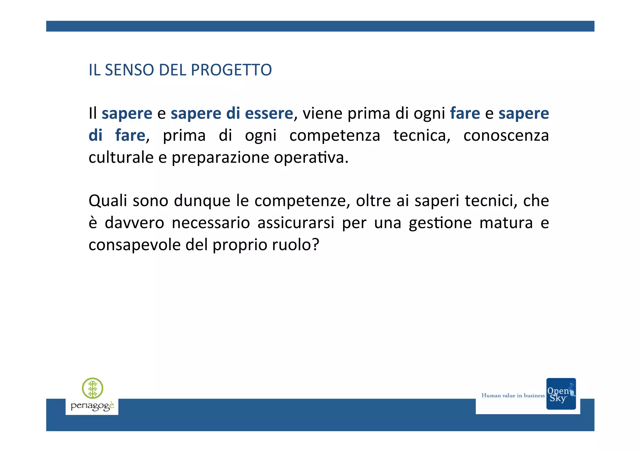 IL	
  SENSO	
  DEL	
  PROGETTO	
  
	
  
Il	
  sapere	
  e	
  sapere	
  di	
  essere,	
  viene	
  prima	
  di	
  ogni	
  fare	
  e	
  sapere	
  
di	
   fare,	
   prima	
   di	
   ogni	
   competenza	
   tecnica,	
   conoscenza	
  
culturale	
  e	
  preparazione	
  opera.va.	
  	
  
	
  
Quali	
  sono	
  dunque	
  le	
  competenze,	
  oltre	
  ai	
  saperi	
  tecnici,	
  che	
  
è	
   davvero	
   necessario	
   assicurarsi	
   per	
   una	
   ges.one	
   matura	
   e	
  
consapevole	
  del	
  proprio	
  ruolo?	
  	
  
	
  

 