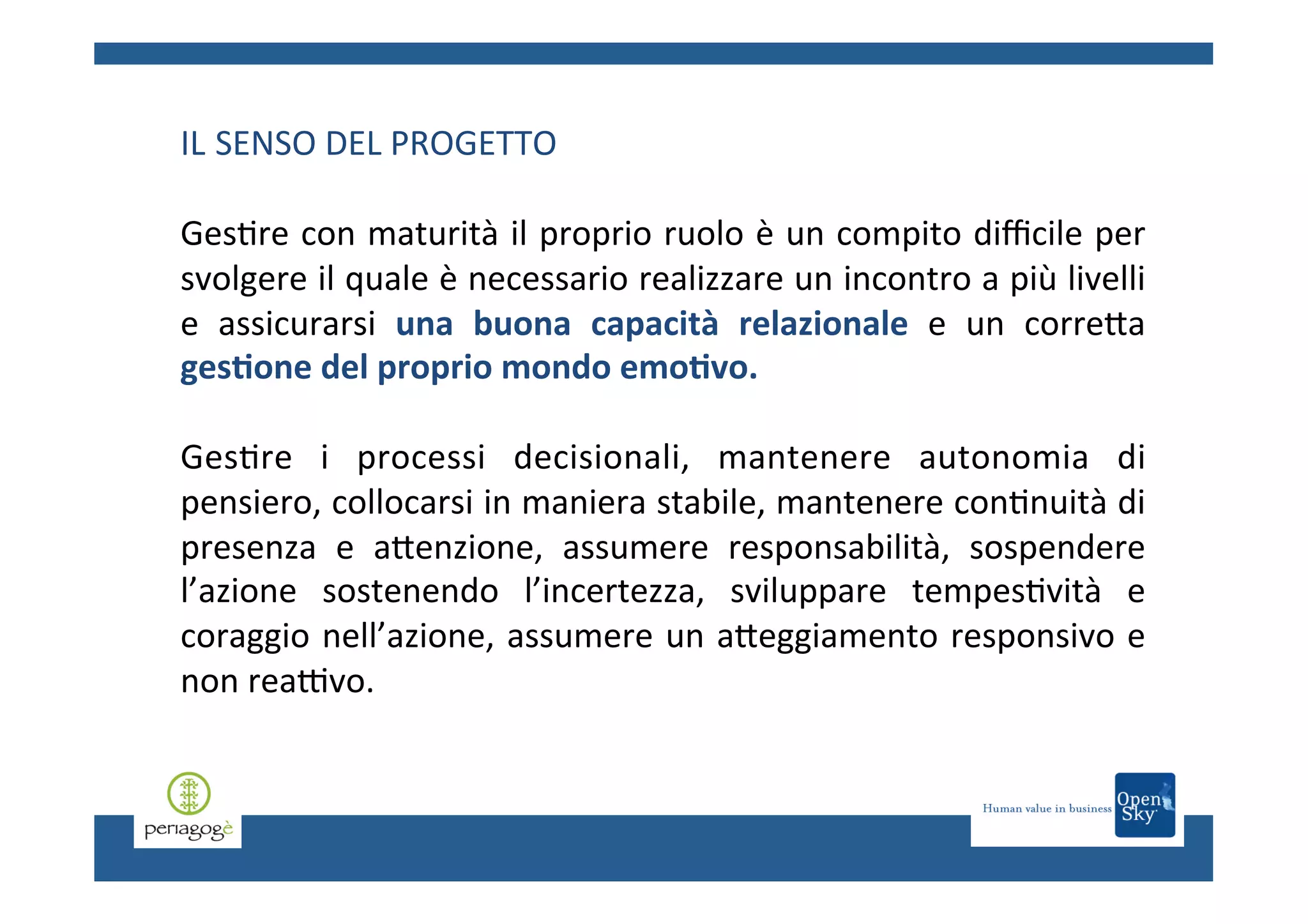 IL	
  SENSO	
  DEL	
  PROGETTO	
  
	
  
Ges.re	
  con	
  maturità	
  il	
  proprio	
  ruolo	
  è	
  un	
  compito	
  diﬃcile	
  per	
  
svolgere	
  il	
  quale	
  è	
  necessario	
  realizzare	
  un	
  incontro	
  a	
  più	
  livelli	
  
e	
   assicurarsi	
   una	
   buona	
   capacità	
   relazionale	
   e	
   un	
   correCa	
  
ges6one	
  del	
  proprio	
  mondo	
  emo6vo.	
  
	
  
Ges.re	
   i	
   processi	
   decisionali,	
   mantenere	
   autonomia	
   di	
  
pensiero,	
   collocarsi	
   in	
   maniera	
   stabile,	
   mantenere	
   con.nuità	
   di	
  
presenza	
   e	
   aCenzione,	
   assumere	
   responsabilità,	
   sospendere	
  
l’azione	
   sostenendo	
   l’incertezza,	
   sviluppare	
   tempes.vità	
   e	
  
coraggio	
  nell’azione,	
  assumere	
  un	
  aCeggiamento	
  responsivo	
  e	
  
non	
  reaTvo.	
  	
  
	
  
	
  
	
  
	
  

 