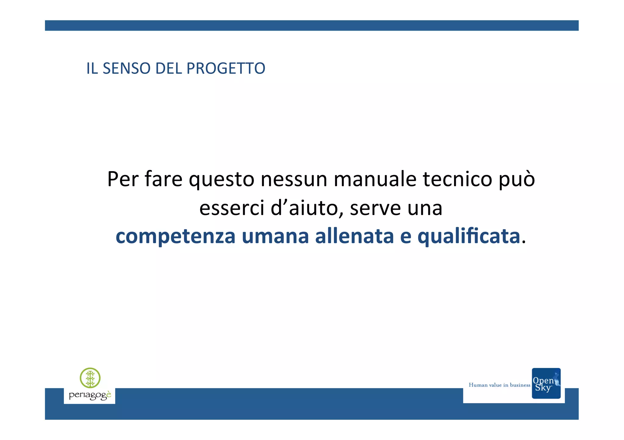 IL	
  SENSO	
  DEL	
  PROGETTO	
  
	
  
	
  
	
  
	
  

	
  
	
  
	
  
	
  

Per	
  fare	
  questo	
  nessun	
  manuale	
  tecnico	
  può	
  
esserci	
  d’aiuto,	
  serve	
  una	
  	
  
competenza	
  umana	
  allenata	
  e	
  qualiﬁcata.	
  	
  

 