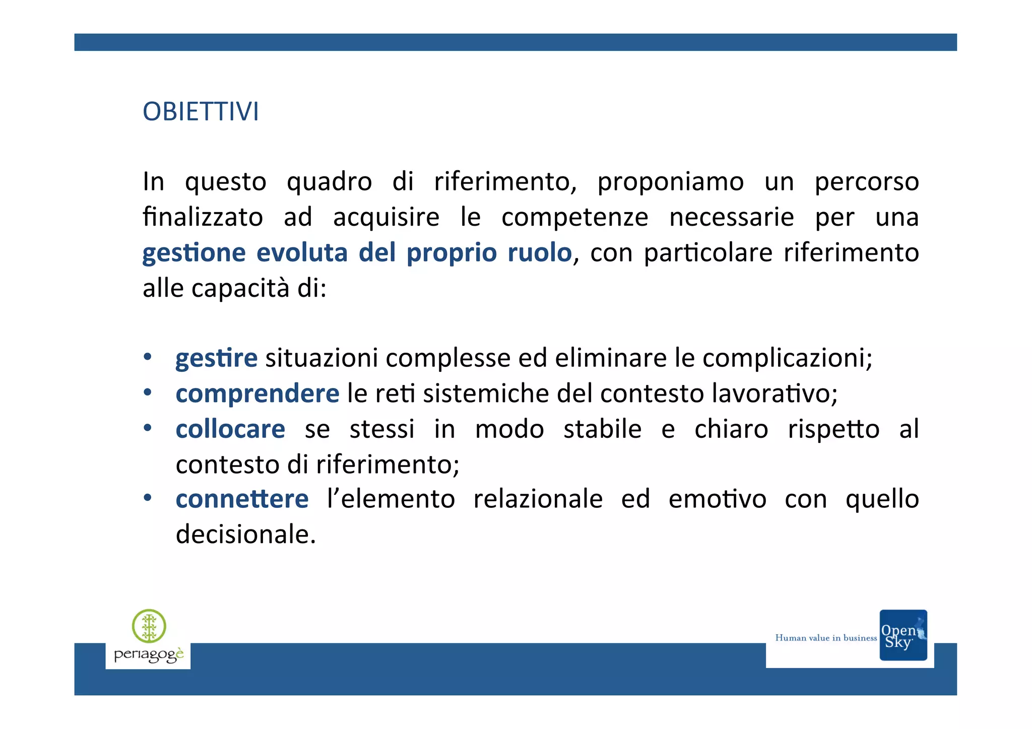 OBIETTIVI	
  
	
  
In	
   questo	
   quadro	
   di	
   riferimento,	
   proponiamo	
   un	
   percorso	
  
ﬁnalizzato	
   ad	
   acquisire	
   le	
   competenze	
   necessarie	
   per	
   una	
  
ges6one	
   evoluta	
   del	
   proprio	
   ruolo,	
   con	
   par.colare	
   riferimento	
  
alle	
  capacità	
  di:	
  	
  
	
  
•  ges6re	
  situazioni	
  complesse	
  ed	
  eliminare	
  le	
  complicazioni;	
  
•  comprendere	
  le	
  re.	
  sistemiche	
  del	
  contesto	
  lavora.vo;	
  	
  
•  collocare	
   se	
   stessi	
   in	
   modo	
   stabile	
   e	
   chiaro	
   rispeCo	
   al	
  
contesto	
  di	
  riferimento;	
  	
  
•  conne?ere	
   l’elemento	
   relazionale	
   ed	
   emo.vo	
   con	
   quello	
  
decisionale.	
  

 