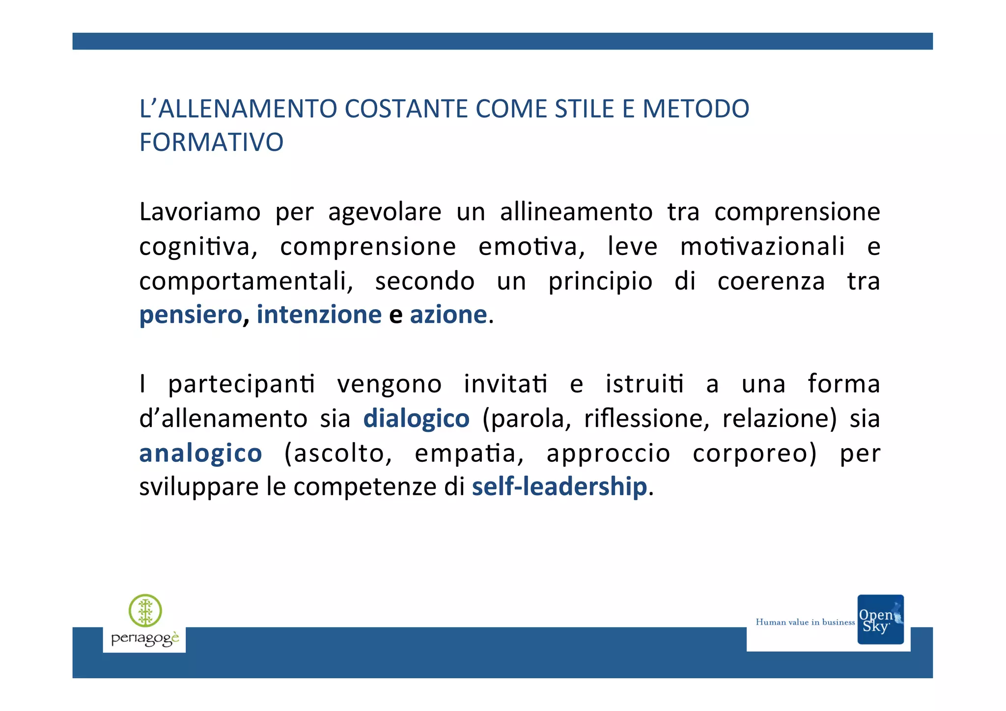 L’ALLENAMENTO	
  COSTANTE	
  COME	
  STILE	
  E	
  METODO	
  
FORMATIVO	
  
Lavoriamo	
   per	
   agevolare	
   un	
   allineamento	
   tra	
   comprensione	
  
cogni.va,	
   comprensione	
   emo.va,	
   leve	
   mo.vazionali	
   e	
  
comportamentali,	
   secondo	
   un	
   principio	
   di	
   coerenza	
   tra	
  
pensiero,	
  intenzione	
  e	
  azione.	
  	
  
	
  
I	
   partecipan.	
   vengono	
   invita.	
   e	
   istrui.	
   a	
   una	
   forma	
  
d’allenamento	
   sia	
   dialogico	
   (parola,	
   riﬂessione,	
   relazione)	
   sia	
  
analogico	
   (ascolto,	
   empa.a,	
   approccio	
   corporeo)	
   per	
  
sviluppare	
  le	
  competenze	
  di	
  self-­‐leadership.	
  	
  
	
  

 