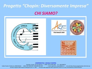 Progetto “Chopin: Diversamente Impresa”
                                                                      CHI SIAMO?




                                                                        COOPERATIVA SOCIALE CHOPIN:
                                                        Domicilio Fiscale: Via San Martirio, 1 - 24030 Villa D’Adda (BG) - Tel. 345/3208724
Codice Fiscale e Partita Iva: 03691430163 - IBAN: IT58 T088 9953 7200 000 0420 186                     e-mail: segreteria_chopin@libero.it    sito web http://www.progettochopin.altervista.org
                  Iscritta al registro delle Imprese di Bergamo prot. nr. 8017 - Iscrizione Albo Regionale delle cooperative sociali: sez.1423, provvedimento 166 del7/4/2011
 